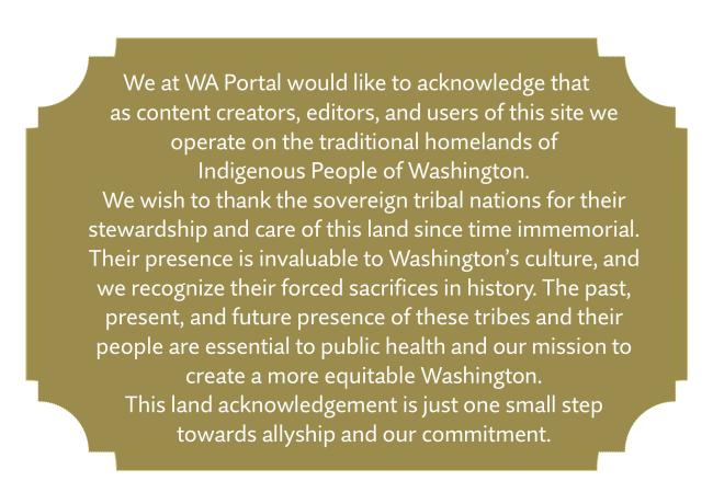 We at WA Portal would like to acknowledge that as content creators, editors, and users of this site we operate on the traditional homelands of  Indigenous People of Washington.  We wish to thank the sovereign tribal nations for their stewardship and care of this land since time immemorial. Their presence is invaluable to Washington’s culture, and we recognize their forced sacrifices in history. The past, present, and future presence of these tribes and their people are essential to public health and our mission to create a more equitable Washington.  This land acknowledgement is just one small step  towards allyship and our commitment.
